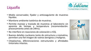 Liquofix
• Medio conservador, fijador y anticoagulante de muestras
líquidas.
• Mantiene ambiente isotónico de muestras.
• Permite manejo y traslado de muestras al laboratorio sin
apremio de tiempo y temperatura (recomendación:
procesamiento antes de 24hrs).
• No interfiere en reacciones de coloración o ICQ.
• Buenos detalles nucleares tanto de estructura y cromatina,
permiten una fiel imagen de rastros benignos y malignos.
• Citoplasmas, diferenciaciones estructurales y afinidades
tintoriales intactos.
 