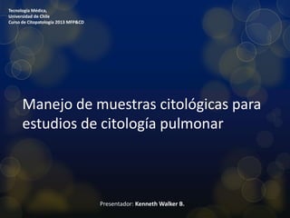 Tecnología Médica,
Universidad de Chile
Curso de Citopatología 2013 MFP&CD

Manejo de muestras citológicas para
estudios de citología pulmonar

Presentador: Kenneth Walker B.

 