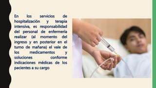 En los servicios de
hospitalización y terapia
intensiva, es responsabilidad
del personal de enfermería
realizar (al momento del
ingreso y en posterior en el
turno de mañana) el vale de
los medicamentos y
soluciones conforme
indicaciones médicas de los
pacientes a su cargo
 