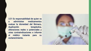 3.51 Es responsabilidad de quien va
a administrar medicamentos
evaluar la idoneidad del fármaco,
duplicación terapéutica,
alteraciones reales o potenciales y
otras contraindicaciones e informe
al médico tratante para su
esclarecimiento.
 