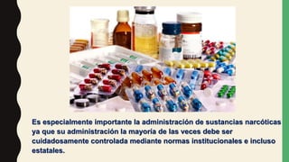 Es especialmente importante la administración de sustancias narcóticas
ya que su administración la mayoría de las veces debe ser
cuidadosamente controlada mediante normas institucionales e incluso
estatales.
 