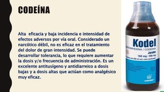 CODEÍNA
Alta eficacia y baja incidencia e intensidad de
efectos adversos por vía oral. Considerado un
narcótico débil, no es eficaz en el tratamiento
del dolor de gran intensidad. Se puede
desarrollar tolerancia, lo que requiere aumentar
la dosis y/o frecuencia de administración. Es un
excelente antitusígeno y antidiarreico a dosis
bajas y a dosis altas que actúan como analgésico
muy eficaz.
 