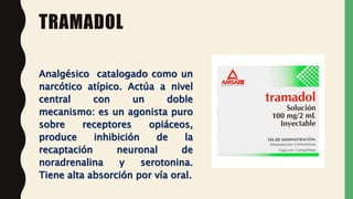 TRAMADOL
Analgésico catalogado como un
narcótico atípico. Actúa a nivel
central con un doble
mecanismo: es un agonista puro
sobre receptores opiáceos,
produce inhibición de la
recaptación neuronal de
noradrenalina y serotonina.
Tiene alta absorción por vía oral.
 
