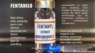 FENTANILO Generalmente es usado
para anestesia, pero
también es efectivo para el
manejo del dolor agudo
administrado por vía
intravenosa, intratecal y
más recientemente
transdérmico.
Narcótico
más potente,
pero con
menor
duración en
dosis
analgésicas
que la
morfina.
Tiene una potencia
superior a la
morfina, por lo que
se emplea a dosis
más bajas que ésta.
 