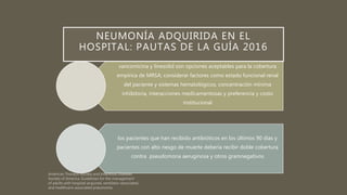vancomicina y linezolid son opciones aceptables para la cobertura
empírica de MRSA; considerar factores como estado funcional renal
del paciente y sistemas hematológicos, concentración mínima
inhibitoria, interacciones medicamentosas y preferencia y costo
institucional
los pacientes que han recibido antibióticos en los últimos 90 días y
pacientes con alto riesgo de muerte debería recibir doble cobertura
contra pseudomona aeruginosa y otros gramnegativos
NEUMONÍA ADQUIRIDA EN EL
HOSPITAL: PAUTAS DE LA GUÍA 2016
 