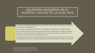 NEUMONÍA ADQUIRIDA EN EL
HOSPITAL: PAUTAS DE LA GUÍA 2016
•La razón detrás de doble terapia antipseudomonal es proporcionar un mayor espectro de actividad para los pacientes en
riesgo de infección por patógenos MDR
•Los Gram negativos multirresistentes generalmente son susceptibles a no más de 1 clase principal de antibióticos
•Clases de agentes utilizados para tratar infecciones pseudomonas incluir cefalosporinas (p. ej., cefepima, ceftazidima),
penicilinas (p. ej., piperacilina-tazobactam), carbapenémicos (p. ej., imipenem, meropenem), monobactams (es decir,
aztreonam) y fluoroquinolonas (p. ej., ciprofloxacina, levofloxacina).
•Aminoglucósidos (p. Ej., Gentamicina, tobramicina, amikacina) no debe usarse como monoterapia para HAP causado por
P aeruginosa porque esta clase de drogas puede exhibir penetración pulmonar deficiente y resultados clínicos inferiores
 