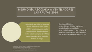NEUMONÍA ASOCIADA A VENTILADORES
LAS PAUTAS 2016
Recomienda que todos los pacientes
reciban antibióticos activo contra
MSSA, P aeruginosa y otros bacilos
gramnegativos también deberían
recibir cobertura empírica de MRSA si
tienen cualquiera de los siguientes
factores de riesgo:
Uso de antibióticos
en los últimos 90 días, pacientes
hospitalizados en unidades
en el cual al menos 11% a 20% de S
aureus son resistentes a la meticilina,
o si la tasa de MRSA es desconocido
 