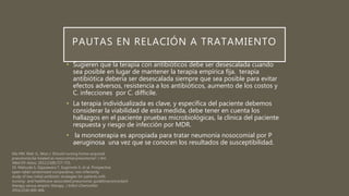 PAUTAS EN RELACIÓN A TRATAMIENTO
• Sugieren que la terapia con antibióticos debe ser desescalada cuando
sea posible en lugar de mantener la terapia empírica fija. terapia
antibiótica debería ser desescalada siempre que sea posible para evitar
efectos adversos, resistencia a los antibióticos, aumento de los costos y
C. infecciones por C. difficile.
• La terapia individualizada es clave, y específica del paciente debemos
considerar la viabilidad de esta medida, debe tener en cuenta los
hallazgos en el paciente pruebas microbiológicas, la clínica del paciente
respuesta y riesgo de infección por MDR.
• la monoterapia es apropiada para tratar neumonía nosocomial por P
aeruginosa una vez que se conocen los resultados de susceptibilidad.
 