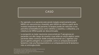 CASO
• Por ejemplo, si un paciente está siendo tratado empíricamente para
MRSA con vancomicina o linezolid, pero MSSA se cultiva a partir de la
muestra respiratoria del paciente, la terapia puede ser reducido a una
penicilina antiestafilocócica como nafcilina u oxacilina, o cefazolina, y la
cobertura de MRSA puede ser descontinuada.
• La excepción es tratar neumonía nosocomial por P aeruginosa en
pacientes con alto riesgo de muerte o que están en shock séptico; estos
pacientes debe continuar doble antipseudomonal con 2 agentes a los
que el agente patógeno es susceptible, como un antipseudomonal B-
lactamico más una fluoroquinolona o un antipseudomonal B-lactamico
más un aminoglucósido
 