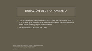 DURACIÓN DEL TRATAMIENTO
• Se basa en estudios en pacientes con VAP y en metaanálisis de IDSA /
ATS, que en gran parte no muestran diferencia en los resultados clínicos
entre cursos cortos y largos de antibióticos.
• Se recomienda la duración de 7 días
 