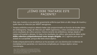 ¿CÓMO DEBE TRATARSE ESTE
PACIENTE?
• Este caso muestra a una paciente gravemente enferma que tiene un alto riesgo de muerte y
quién tiene un infección por MDR P aeruginosa.
• Terapia antibiótica empírica debería haber sido proporcionado en función de locales datos
de antibiograma, riesgo de infección por MDR organismos, y otras consideraciones tales
como resultados de cultivo previos, historia reciente de antibióticos, tiempo desde el
ingreso al hospital y alergias. En base a los resultados de cultivo, este paciente debe recibir
doble cobertura antipseudomonal como terapia dirigida, con 2 agentes para que el
aislado es susceptible, porque ella tiene shock séptico.
• Doble antipseudomonal la cobertura se ha asociado con una disminución incidencia de
mortalidad entre pacientes con neumonía complicada por choque séptico versus
monoterapia.
 