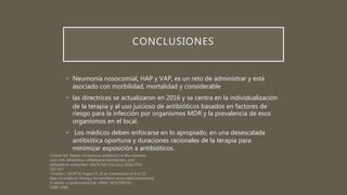 CONCLUSIONES
• Neumonía nosocomial, HAP y VAP, es un reto de administrar y está
asociado con morbilidad, mortalidad y considerable
• las directrices se actualizaron en 2016 y se centra en la individualización
de la terapia y al uso juicioso de antibióticos basados en factores de
riesgo para la infección por organismos MDR y la prevalencia de esos
organismos en el local.
• Los médicos deben enfocarse en lo apropiado, en una desescalada
antibiótica oportuna y duraciones racionales de la terapia para
minimizar exposición a antibióticos.
 