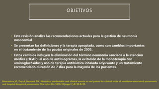 OBJETIVOS
• Esta revisión analiza las recomendaciones actuales para la gestión de neumonía
nosocomial
• Se presentan las definiciones y la terapia apropiada, como son cambios importantes
en el tratamiento de las pautas originales de 2005.
• Estos cambios incluyen la eliminación del término neumonía asociada a la atención
médica (HCAP), el uso de antibiogramas, la evitación de la monoterapia con
aminoglucósidos y uso de terapia antibiótica inhalada adyuvante y un tratamiento
recomendado duración de 7 días para la mayoría de los pacientes.
 