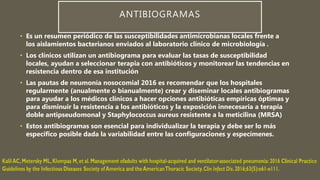 ANTIBIOGRAMAS
• Es un resumen periódico de las susceptibilidades antimicrobianas locales frente a
los aislamientos bacterianos enviados al laboratorio clínico de microbiología .
• Los clínicos utilizan un antibiograma para evaluar las tasas de susceptibilidad
locales, ayudan a seleccionar terapia con antibióticos y monitorear las tendencias en
resistencia dentro de esa institución
• Las pautas de neumonía nosocomial 2016 es recomendar que los hospitales
regularmente (anualmente o bianualmente) crear y diseminar locales antibiogramas
para ayudar a los médicos clínicos a hacer opciones antibióticas empíricas óptimas y
para disminuir la resistencia a los antibióticos y la exposición innecesaria a terapia
doble antipseudomonal y Staphylococcus aureus resistente a la meticilina (MRSA)
• Estos antibiogramas son esencial para individualizar la terapia y debe ser lo más
específico posible dada la variabilidad entre las configuraciones y especímenes.
 