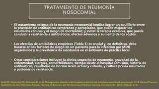 TRATAMIENTO DE NEUMONÍA
NOSOCOMIAL
• El tratamiento exitoso de la neumonía nosocomial implica lograr un equilibrio entre
la provisión de antibióticos tempranos y apropiados, que puede mejorar los
resultados clínicos y el riesgo de mortalidad, y evitar la terapia excesiva, que puede
conducir a resistencia a antibióticos, efectos adversos y aumento de los costos.
• Los elección de antibióticos empíricos (Tabla 1) es crucial y, en definitiva, debe
basarse en los factores de riesgo de un paciente para la infección por MDR
organismos y la prevalencia de resistencia en el ambiente de práctica local.
• Otras consideraciones incluyen la clínica sospecha de neumonía, gravedad de la
enfermedad, alergias, comorbilidades, tiempo desde el hospital admisión, historia de
antibióticos, resultados de tinción Gram actual y cribado, y cultura previa resultados
y patrones de resistencia.
 