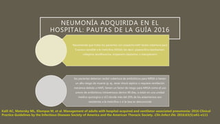NEUMONÍA ADQUIRIDA EN EL
HOSPITAL: PAUTAS DE LA GUÍA 2016
Recomienda que todos los pacientes con sospecha HAP reciba cobertura para
S aureus sensible a la meticilina (MSSA) (es decir, piperacilina-tazobactam,
cefepima, levofloxacina, imipenem-cilastatina, o meropenem)
los pacientes deberían recibir cobertura de antibióticos para MRSA si tienen
un alto riesgo de muerte (p. ej., tener shock séptico o requiere ventilación
mecánica debido a HAP), tienen un factor de riesgo para MRSA como el uso
previo de antibióticos intravenosos dentro 90 días, o están en una unidad
médico-quirúrgica o UCI donde más del 20% de los aislamientos son
resistentes a la meticilina o si la tasa es desconocida
 