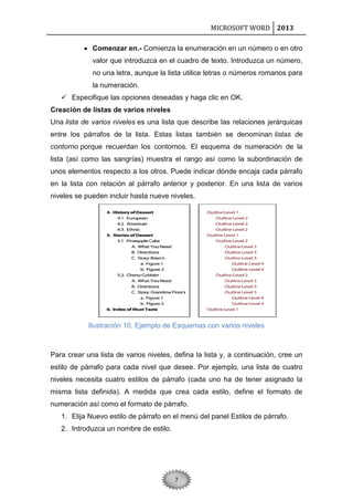 MICROSOFT WORD 2013
 Comenzar en.- Comienza la enumeración en un número o en otro
valor que introduzca en el cuadro de texto. Introduzca un número,
no una letra, aunque la lista utilice letras o números romanos para
la numeración.
 Especifique las opciones deseadas y haga clic en OK.
Creación de listas de varios niveles
Una lista de varios niveles es una lista que describe las relaciones jerárquicas
entre los párrafos de la lista. Estas listas también se denominan listas de
contorno porque recuerdan los contornos. El esquema de numeración de la
lista (así como las sangrías) muestra el rango así como la subordinación de
unos elementos respecto a los otros. Puede indicar dónde encaja cada párrafo
en la lista con relación al párrafo anterior y posterior. En una lista de varios
niveles se pueden incluir hasta nueve niveles.

Ilustración 10. Ejemplo de Esquemas con varios niveles

Para crear una lista de varios niveles, defina la lista y, a continuación, cree un
estilo de párrafo para cada nivel que desee. Por ejemplo, una lista de cuatro
niveles necesita cuatro estilos de párrafo (cada uno ha de tener asignado la
misma lista definida). A medida que crea cada estilo, define el formato de
numeración así como el formato de párrafo.
1. Elija Nuevo estilo de párrafo en el menú del panel Estilos de párrafo.
2. Introduzca un nombre de estilo.

7

 