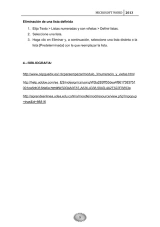 MICROSOFT WORD 2013
Eliminación de una lista definida
1. Elija Texto > Listas numeradas y con viñetas > Definir listas.
2. Seleccione una lista.
3. Haga clic en Eliminar y, a continuación, seleccione una lista distinta o la
lista [Predeterminada] con la que reemplazar la lista.

4.- BIBLIOGRAFIA:

http://www.cepguadix.es/~ticparaempezar/modulo_3/numeracin_y_vietas.html
http://help.adobe.com/es_ES/indesign/cs/using/WSa285fff53dea4f8617383751
001ea8cb3f-6da6a.html#WS0D4A9E87-A636-4338-904D-4A2F622EB893a
http://aprendeenlinea.udea.edu.co/lms/moodle/mod/resource/view.php?inpopup
=true&id=86816

9

 