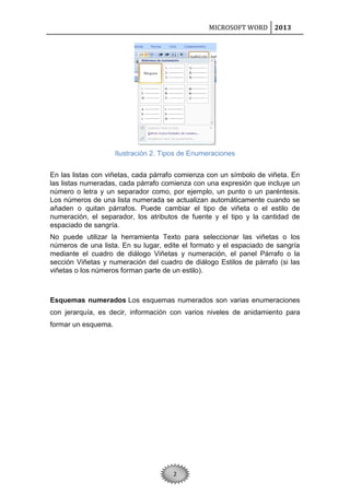 MICROSOFT WORD 2013

Ilustración 2. Tipos de Enumeraciones
En las listas con viñetas, cada párrafo comienza con un símbolo de viñeta. En
las listas numeradas, cada párrafo comienza con una expresión que incluye un
número o letra y un separador como, por ejemplo, un punto o un paréntesis.
Los números de una lista numerada se actualizan automáticamente cuando se
añaden o quitan párrafos. Puede cambiar el tipo de viñeta o el estilo de
numeración, el separador, los atributos de fuente y el tipo y la cantidad de
espaciado de sangría.
No puede utilizar la herramienta Texto para seleccionar las viñetas o los
números de una lista. En su lugar, edite el formato y el espaciado de sangría
mediante el cuadro de diálogo Viñetas y numeración, el panel Párrafo o la
sección Viñetas y numeración del cuadro de diálogo Estilos de párrafo (si las
viñetas o los números forman parte de un estilo).

Esquemas numerados Los esquemas numerados son varias enumeraciones
con jerarquía, es decir, información con varios niveles de anidamiento para
formar un esquema.

2

 