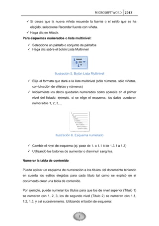 MICROSOFT WORD 2013
 Si desea que la nueva viñeta recuerde la fuente o el estilo que se ha
elegido, seleccione Recordar fuente con viñeta.
 Haga clic en Añadir.
Para esquemas numerados o lista multinivel:
 Seleccione un párrafo o conjunto de párrafos
 Haga clic sobre el botón Lista Multinivel

Ilustración 5. Botón Lista Multinivel
 Elija el formato que dará a la lista multinivel (sólo números, sólo viñetas,
combinación de viñetas y números)
 Inicialmente los datos quedarán numerados como aparece en el primer
nivel del listado, ejemplo, si se elige el esquema, los datos quedaran
numerados 1, 2, 3,...

Ilustración 6. Esquema numerado
 Cambie el nivel de esquema (ej. pase de 1. a 1.1 ó de 1.3.1 a 1.3)
 Utilizando los botones de aumentar o disminuir sangrías.
Numerar la tabla de contenido
Puede aplicar un esquema de numeración a los títulos del documento teniendo
en cuenta los estilos elegidos para cada título tal como se explicó en el
documento crear una tabla de contenido.
Por ejemplo, puede numerar los títulos para que los de nivel superior (Título 1)
se numeren con 1, 2, 3, los de segundo nivel (Título 2) se numeren con 1.1,
1.2, 1.3, y así sucesivamente. Utilizando el botón de esquema:

5

 