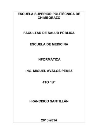 ESCUELA SUPERIOR POLITÉCNICA DE
CHIMBORAZO

FACULTAD DE SALUD PÚBLICA

ESCUELA DE MEDICINA

INFORMÁTICA

ING. MIGUEL ÁVALOS PÉREZ
4TO “B”

FRANCISCO SANTILLÁN

2013-2014

 