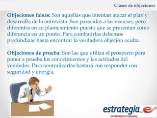Clases de objeciones

Objeciones falsas: Son aquellas que intentan atacar el plan y
desarrollo de la entrevista. Son parecidas a las excusas, pero
diferentes en su planteamiento puesto que se presentan como
diferencia en un punto. Para combatirlas debemos
profundizar hasta encontrar la verdadera objeción oculta.

Objeciones de prueba: Son las que utiliza el prospecto para
poner a prueba los conocimientos y las actitudes del
vendedor. Para neutralizarlas bastará con responder con
seguridad y energía.
 