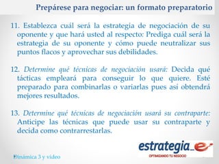 Prepárese para negociar: un formato preparatorio

11. Establezca cuál será la estrategia de negociación de su
  oponente y que hará usted al respecto: Prediga cuál será la
  estrategia de su oponente y cómo puede neutralizar sus
  puntos flacos y aprovechar sus debilidades.

12. Determine qué técnicas de negociación usará: Decida qué
  tácticas empleará para conseguir lo que quiere. Esté
  preparado para combinarlas o variarlas pues así obtendrá
  mejores resultados.

13. Determine qué técnicas de negociación usará su contraparte:
  Anticipe las técnicas que puede usar su contraparte y
  decida como contrarrestarlas.


Dinámica 3 y video
 