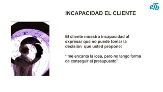 INCAPACIDAD EL CLIENTE
El cliente muestra incapacidad al
expresar que no puede tomar la
decisión que usted propone:
“ me encanta la idea, pero no tengo forma
de conseguir el presupuesto”
 