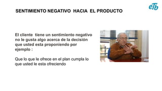 SENTIMIENTO NEGATIVO HACIA EL PRODUCTO
El cliente tiene un sentimiento negativo
no le gusta algo acerca de la decisión
que usted esta proponiendo por
ejemplo :
Que lo que le ofrece en el plan cumpla lo
que usted le esta ofreciendo
 