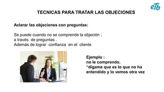 TECNICAS PARA TRATAR LAS OBJECIONES
Aclarar las objeciones con preguntas:
Se puede cuando no se comprende la objeción ;
a través de preguntas .
Además de lograr confianza en el cliente
Ejemplo :
no le comprendo.
“dígame que es lo que no ha
entendido y lo vemos otra vez
 