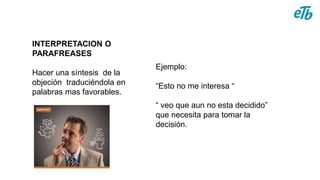 INTERPRETACION O
PARAFREASES
Hacer una síntesis de la
objeción traduciéndola en
palabras mas favorables.
Ejemplo:
“Esto no me interesa “
“ veo que aun no esta decidido”
que necesita para tomar la
decisión.
 