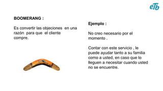 BOOMERANG :
Es convertir las objeciones en una
razón para que el cliente
compre.
Ejemplo :
No creo necesario por el
momento .
Contar con este servicio , le
puede ayudar tanto a su familia
como a usted, en caso que lo
lleguen a necesitar cuando usted
no se encuentre.
 