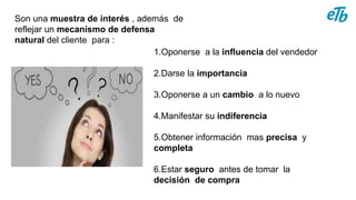 1.Oponerse a la influencia del vendedor
2.Darse la importancia
3.Oponerse a un cambio a lo nuevo
4.Manifestar su indiferencia
5.Obtener información mas precisa y
completa
6.Estar seguro antes de tomar la
decisión de compra
Son una muestra de interés , además de
reflejar un mecanismo de defensa
natural del cliente para :
 