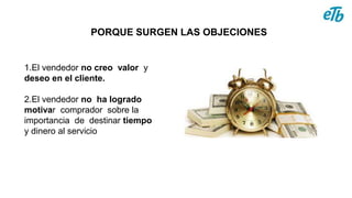 PORQUE SURGEN LAS OBJECIONES
1.El vendedor no creo valor y
deseo en el cliente.
2.El vendedor no ha logrado
motivar comprador sobre la
importancia de destinar tiempo
y dinero al servicio
 