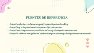 https://sendpulse.com/latam/support/glossary/objection-handling
https://blog.hubspot.es/sales/manejo-de-objeciones-ventas
https://metodoegm.com/emprendimiento/manejo-de-objeciones-en-ventas/
https://es.linkedin.com/pulse/t%C3%A9cnicas-para-el-manejo-de-objeciones-dionisio-melo
FUENTES DE REFERENCIA
FUENTES DE REFERENCIA
 