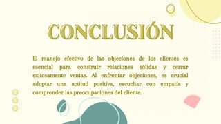 CONCLUSIÓN
CONCLUSIÓN
El manejo efectivo de las objeciones de los clientes es
esencial para construir relaciones sólidas y cerrar
exitosamente ventas. Al enfrentar objeciones, es crucial
adoptar una actitud positiva, escuchar con empatía y
comprender las preocupaciones del cliente.
 