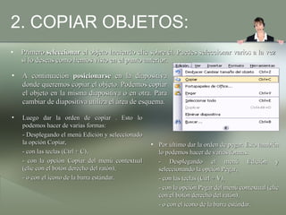 2. COPIAR OBJETOS: Primero  seleccionar  el objeto haciendo clic sobre él. Puedes seleccionar varios a la vez si lo deseas como hemos visto en el punto anterior. A continuación  posicionarse  en la diapositiva donde queremos copiar el objeto. Podemos copiar el objeto en la misma diapositiva o en otra. Para cambiar de diapositiva utiliza el área de esquema. Luego dar la orden de copiar . Esto lo podemos hacer de varias formas: - Desplegando el menú Edición y seleccionado la opción Copiar, - con las teclas (Ctrl + C), - con la opción Copiar del menú contextual (clic con el botón derecho del ratón), - o con el icono de la barra estándar.  Por último dar la orden de pegar. Esto también lo podemos hacer de varias formas: - Desplegando el menú Edición y seleccionando la opción Pegar, - con las teclas (Ctrl + V), - con la opción Pegar del menú contextual (clic con el botón derecho del ratón), - o con el icono de la barra estándar.  