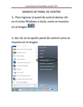 Luis francisco González canela 101 
MANEJO DE PANEL DE CONTRO 
1.- Para ingresar al panel de control damos clic en el icono Windows o inicio, como se muestra en al imagen 
2.-dar clic en la opción panel de control como se muestra en la imagen 
 