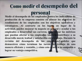 Medir el desempeño de los empleados contra los indicadores de
producción de tu empresa consiste en alinear los objetivos de
rendimiento de los empleados con los objetivos operativos y
estratégicos. Al centrarte en los logros en lugar de la
actividad, puedes mejorar tu negocio en general y ayudar a tus
empleados a desarrollar sus carreras. Determinar las métricas
que puedan afectar a tus empleados también contribuye a su
desarrollo moral, lealtad y satisfacción en el trabajo. Durante la
revisión del desempeño de tus empleados, pídeles que
demuestren cómo terminan las tareas del trabajo de una
manera eficiente y rentable, y cómo esto ayuda a tu compañía a
lograr su ventaja competitiva.
 