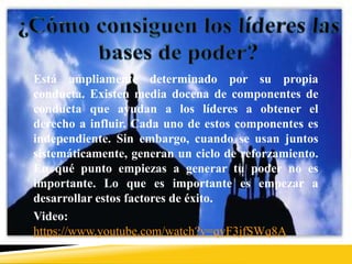 Está ampliamente determinado por su propia
conducta. Existen media docena de componentes de
conducta que ayudan a los líderes a obtener el
derecho a influir. Cada uno de estos componentes es
independiente. Sin embargo, cuando se usan juntos
sistemáticamente, generan un ciclo de reforzamiento.
En qué punto empiezas a generar tu poder no es
importante. Lo que es importante es empezar a
desarrollar estos factores de éxito.
Video:
https://www.youtube.com/watch?v=qvF3jfSWq8A
 