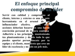 Servir con calidad y compromiso al
cliente, interno y externo es una potente
herramienta en el arsenal de un
influenciador efectivo. Todas estas
acciones deberían basarse en una fuerte
convicción personal de mejora continua.
Adherirte a tus principios, manteniendo
tus planteamientos y dando todo lo que
puedes aportar personalmente por tu
equipo y el cliente, manifiesta que eres un
líder de excelencia y no solo un jefe más.
 