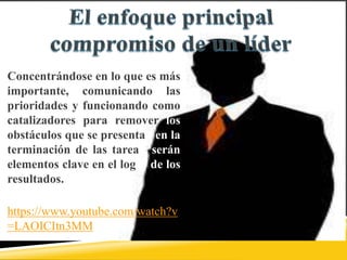 Concentrándose en lo que es más
importante, comunicando las
prioridades y funcionando como
catalizadores para remover los
obstáculos que se presentan en la
terminación de las tareas, serán
elementos clave en el logro de los
resultados.
Video:
https://www.youtube.com/watch?v
=LAOICItn3MM
 