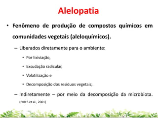 Alelopatia
• Fenômeno de produção de compostos químicos em
comunidades vegetais (aleloquímicos).
– Liberados diretamente para o ambiente:
• Por lixiviação,
• Exsudação radicular,
• Volatilização e
• Decomposição dos resíduos vegetais;
– Indiretamente – por meio da decomposição da microbiota.
(PIRES et al., 2001)
 