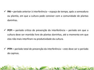  PAI – período anterior à interferência – espaço de tempo, após a semeadura
ou plantio, em que a cultura pode conviver com a comunidade de plantas
daninhas.
 PCPI – período crítico de prevenção da interferência – período em que a
cultura deve ser mantida livre de plantas daninhas, até o momento em que
elas não mais interfiram na produtividade da cultura.
 PTPI – período total de prevenção da interferência – este deve ser o período
de capinas.
 