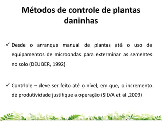 Métodos de controle de plantas
daninhas
 Desde o arranque manual de plantas até o uso de
equipamentos de microondas para exterminar as sementes
no solo (DEUBER, 1992)
 Contrlole – deve ser feito até o nível, em que, o incremento
de produtividade justifique a operação (SILVA et al.,2009)
 
