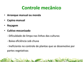 Controle mecânico
• Arranque manual ou monda
• Capina manual
• Roçagem
• Cultivo mecanizado
- Dificuldade de limpa nas linhas das culturas
- Baixa eficiência sob chuva
- Ineficiente no controle de plantas que se desenvolve por
partes vegetativas
 