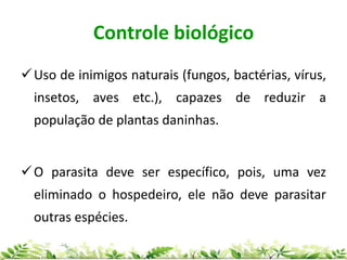 Controle biológico
Uso de inimigos naturais (fungos, bactérias, vírus,
insetos, aves etc.), capazes de reduzir a
população de plantas daninhas.
O parasita deve ser específico, pois, uma vez
eliminado o hospedeiro, ele não deve parasitar
outras espécies.
 