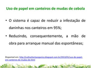 Uso de papel em canteiros de mudas de cebola
• O sistema é capaz de reduzir a infestação de
daninhas nos canteiros em 95%;
• Reduzindo, consequentemente, a mão de
obra para arranque manual das espontâneas;
Disponível em: http://cultivehortaorganica.blogspot.com.br/2013/01/uso-de-papel-
em-canteiros-de-mudas-de.html
 