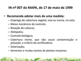 IN nº 007 do MAPA, de 17 de maio de 1999
• Recomenda adotar mais de uma medida:
– Emprego de cobertura vegetal, viva ou morta, no solo;
– Meios mecânicos de controle;
– Rotação de culturas;
– Alelopatia;
– Controle biológico;
– Cobertura inerte, que não cause contaminação e
poluição, a critério da certificadora;
– Solarização;
– Sementes e mudas isentas de plantas invasoras.
 