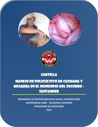 CARTILLA
MANEJO DE POLICULTIVO DE CACHAMA Y
MOJARRA EN EL MUNICIPIO DEL SOCORRO -
SANTANDER
PROGRAMA DE RESPONSABILIDAD SOCIAL UNIVERSITARIA
UNIVERSIDAD LIBRE - SECCIONAL SOCORRO
PROGRAMA DE ZOOTECNIA
2015
 